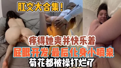 肛交大合集！屁眼开发疼得她并快乐化身小喷泉『全集98分钟看下面简阶』 - 91视频|91自拍|国产自拍
